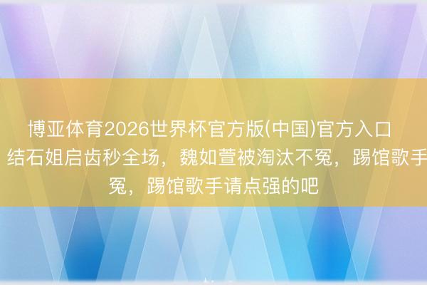 博亚体育2026世界杯官方版(中国)官方入口 歌手2026:结石姐启齿秒全场,魏如萱被淘汰不冤,踢馆歌手请点强的吧