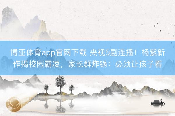 博亚体育app官网下载 央视5剧连播!杨紫新作揭校园霸凌,家长群炸锅:必须让孩子看