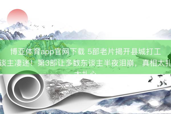 博亚体育app官网下载 5部老片揭开县城打工东谈主凄迷!第3部让多数东谈主半夜泪崩,真相太扎心