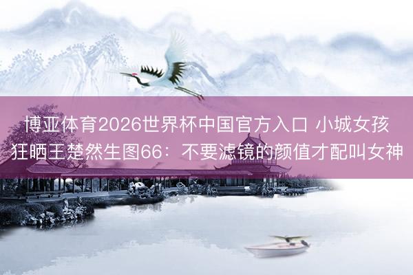 博亚体育2026世界杯中国官方入口 小城女孩狂晒王楚然生图66:不要滤镜的颜值才配叫女神