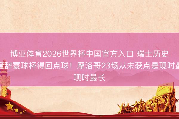 博亚体育2026世界杯中国官方入口 瑞士历史初度辞寰球杯得回点球!摩洛哥23场从未获点是现时最长