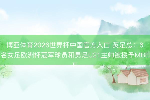 博亚体育2026世界杯中国官方入口 英足总:6名女足欧洲杯冠军球员和男足U21主帅被授予MBE