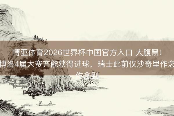 博亚体育2026世界杯中国官方入口 大腹黑!恩博洛4届大赛齐能获得进球,瑞士此前仅沙奇里作念到