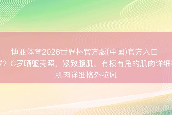 博亚体育2026世界杯官方版(中国)官方入口 这是41岁?C罗晒躯壳照,紧致腹肌、有棱有角的肌肉详细格外拉风