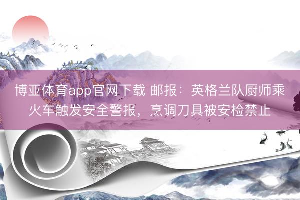 博亚体育app官网下载 邮报:英格兰队厨师乘火车触发安全警报,烹调刀具被安检禁止