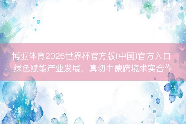 博亚体育2026世界杯官方版(中国)官方入口 绿色赋能产业发展,真切中蒙跨境求实合作
