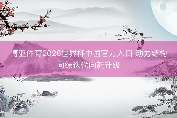 博亚体育2026世界杯中国官方入口 动力结构向绿迭代向新升级