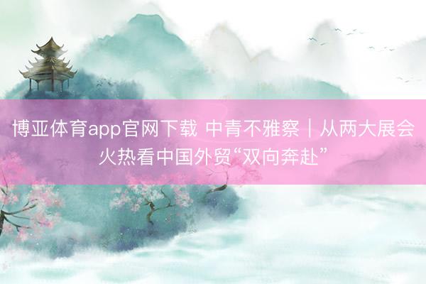 博亚体育app官网下载 中青不雅察|从两大展会火热看中国外贸“双向奔赴”