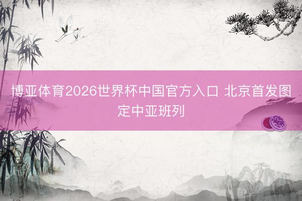 博亚体育2026世界杯中国官方入口 北京首发图定中亚班列