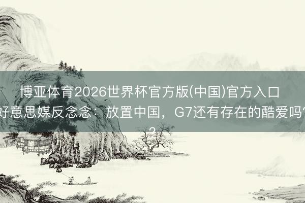 博亚体育2026世界杯官方版(中国)官方入口 好意思媒反念念:放置中国,G7还有存在的酷爱吗?