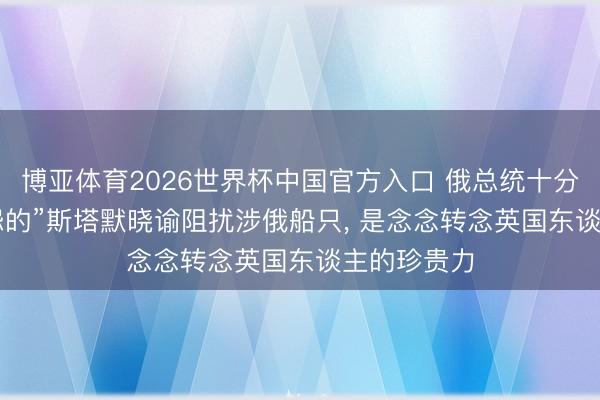 博亚体育2026世界杯中国官方入口 俄总统十分代表: “凄怨的”斯塔默晓谕阻扰涉俄船只, 是念念转念英国东谈主的珍贵力