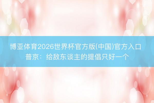 博亚体育2026世界杯官方版(中国)官方入口 普京:给敌东谈主的提倡只好一个