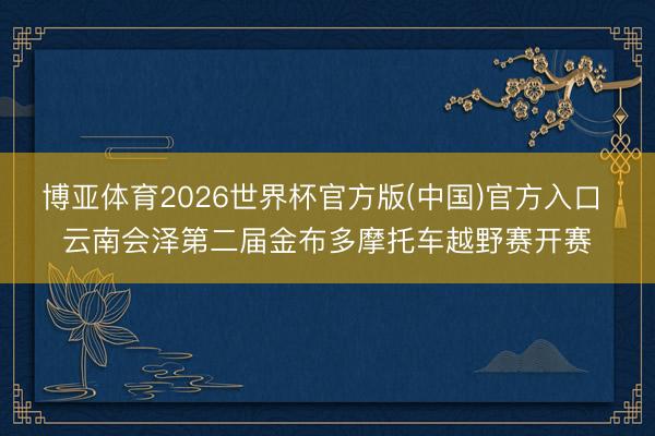 博亚体育2026世界杯官方版(中国)官方入口 云南会泽第二届金布多摩托车越野赛开赛