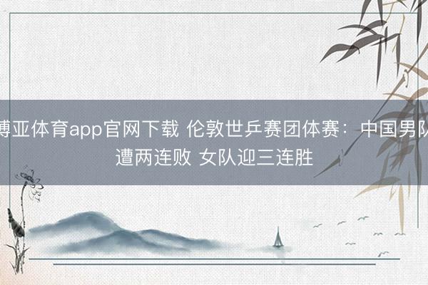 博亚体育app官网下载 伦敦世乒赛团体赛:中国男队遭两连败 女队迎三连胜