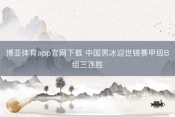 博亚体育app官网下载 中国男冰迎世锦赛甲级B组三连胜