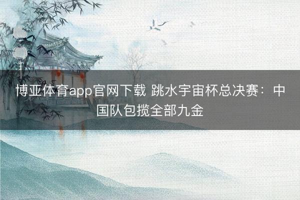 博亚体育app官网下载 跳水宇宙杯总决赛:中国队包揽全部九金