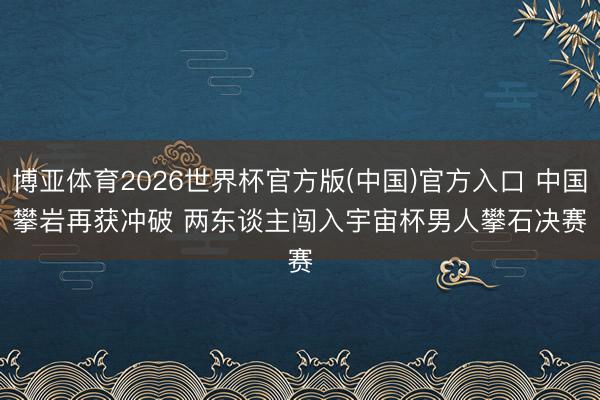 博亚体育2026世界杯官方版(中国)官方入口 中国攀岩再获冲破 两东谈主闯入宇宙杯男人攀石决赛