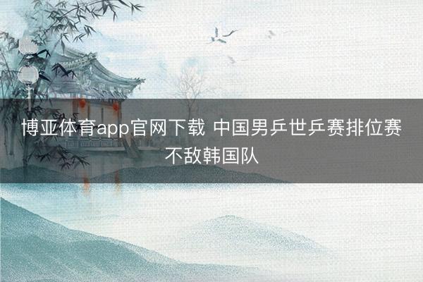 博亚体育app官网下载 中国男乒世乒赛排位赛不敌韩国队