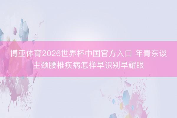 博亚体育2026世界杯中国官方入口 年青东谈主颈腰椎疾病怎样早识别早耀眼
