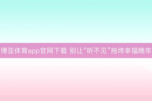 博亚体育app官网下载 别让“听不见”拖垮幸福晚年