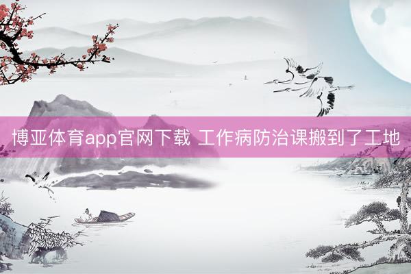 博亚体育app官网下载 工作病防治课搬到了工地