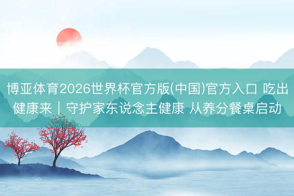 博亚体育2026世界杯官方版(中国)官方入口 吃出健康来|守护家东说念主健康 从养分餐桌启动