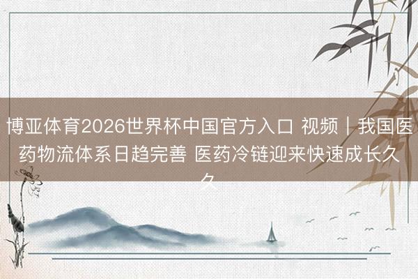 博亚体育2026世界杯中国官方入口 视频|我国医药物流体系日趋完善 医药冷链迎来快速成长久