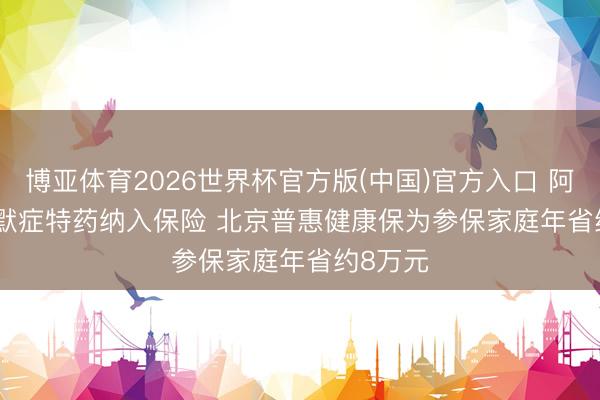 博亚体育2026世界杯官方版(中国)官方入口 阿尔兹海默症特药纳入保险 北京普惠健康保为参保家庭年省约8万元