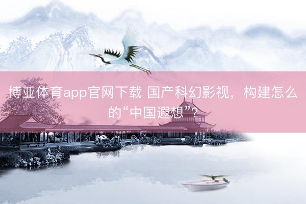 博亚体育app官网下载 国产科幻影视,构建怎么的“中国遐想”?