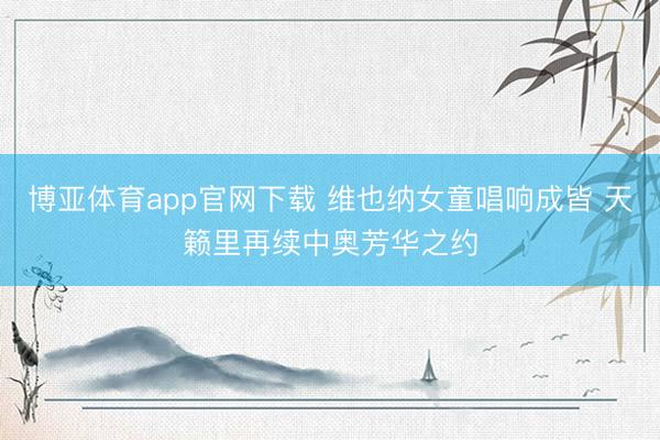 博亚体育app官网下载 维也纳女童唱响成皆 天籁里再续中奥芳华之约