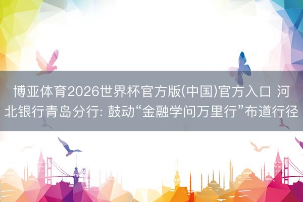 博亚体育2026世界杯官方版(中国)官方入口 河北银行青岛分行: 鼓动“金融学问万里行”布道行径