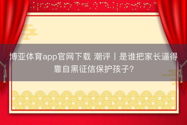 博亚体育app官网下载 潮评丨是谁把家长逼得靠自黑征信保护孩子?