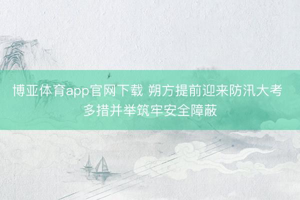 博亚体育app官网下载 朔方提前迎来防汛大考 多措并举筑牢安全障蔽