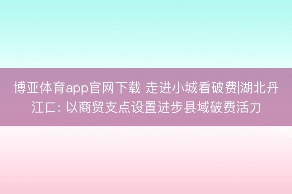 博亚体育app官网下载 走进小城看破费|湖北丹江口: 以商贸支点设置进步县域破费活力