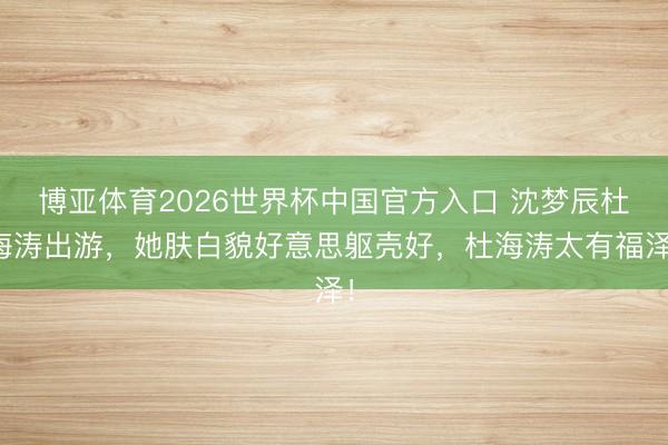 博亚体育2026世界杯中国官方入口 沈梦辰杜海涛出游,她肤白貌好意思躯壳好,杜海涛太有福泽!