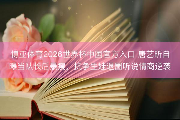 博亚体育2026世界杯中国官方入口 唐艺昕自曝当队长后暴瘦,抗争生娃退圈听说情商逆袭
