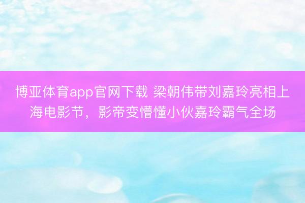 博亚体育app官网下载 梁朝伟带刘嘉玲亮相上海电影节,影帝变懵懂小伙嘉玲霸气全场