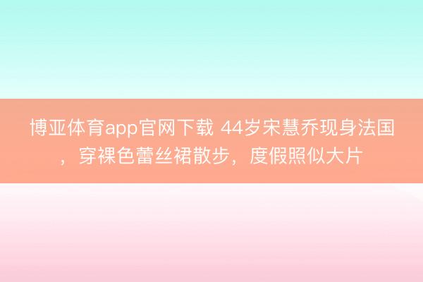 博亚体育app官网下载 44岁宋慧乔现身法国，穿裸色蕾丝裙散步，度假照似大片