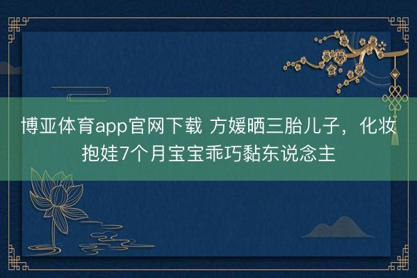 博亚体育app官网下载 方媛晒三胎儿子,化妆抱娃7个月宝宝乖巧黏东说念主
