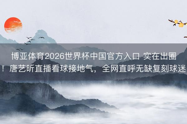 博亚体育2026世界杯中国官方入口 实在出圈!唐艺昕直播看球接地气,全网直呼无缺复刻球迷