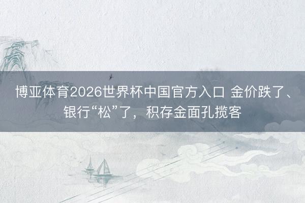 博亚体育2026世界杯中国官方入口 金价跌了、银行“松”了,积存金面孔揽客