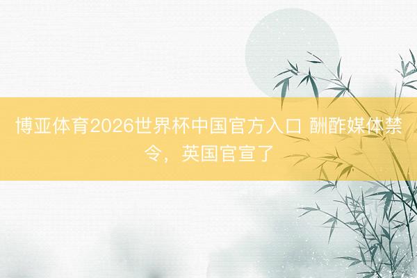 博亚体育2026世界杯中国官方入口 酬酢媒体禁令,英国官宣了