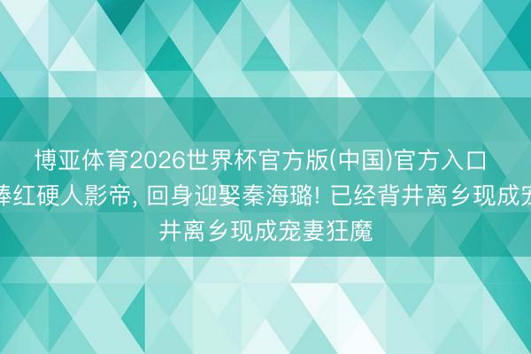 博亚体育2026世界杯官方版(中国)官方入口 用十年捧红硬人影帝, 回身迎娶秦海璐! 已经背井离乡现成宠妻狂魔