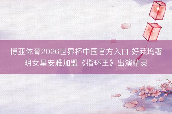 博亚体育2026世界杯中国官方入口 好莱坞著明女星安雅加盟《指环王》出演精灵