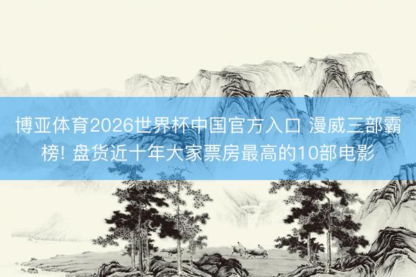 博亚体育2026世界杯中国官方入口 漫威三部霸榜! 盘货近十年大家票房最高的10部电影