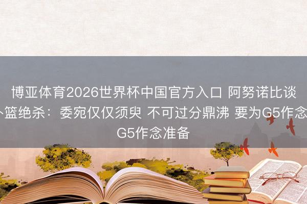 博亚体育2026世界杯中国官方入口 阿努诺比谈G4补篮绝杀:委宛仅仅须臾 不可过分鼎沸 要为G5作念准备