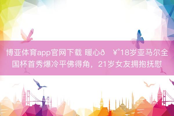 博亚体育app官网下载 暖心🥰18岁亚马尔全国杯首秀爆冷平佛得角,21岁女友拥抱抚慰