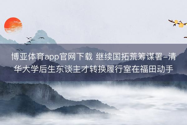 博亚体育app官网下载 继续国拓荒筹谋署-清华大学后生东谈主才转换履行室在福田动手
