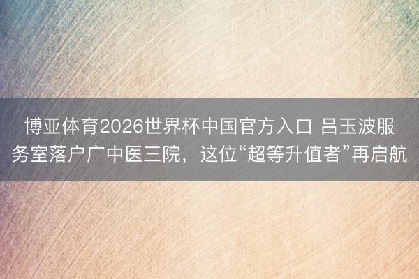 博亚体育2026世界杯中国官方入口 吕玉波服务室落户广中医三院，这位“超等升值者”再启航