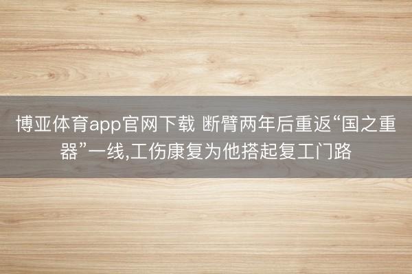 博亚体育app官网下载 断臂两年后重返“国之重器”一线,工伤康复为他搭起复工门路